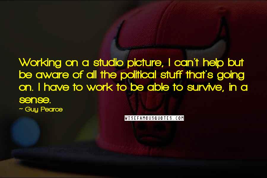 Guy Pearce Quotes: Working on a studio picture, I can't help but be aware of all the political stuff that's going on. I have to work to be able to survive, in a sense.