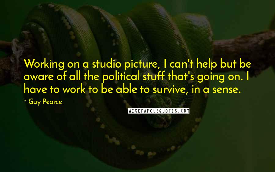 Guy Pearce Quotes: Working on a studio picture, I can't help but be aware of all the political stuff that's going on. I have to work to be able to survive, in a sense.