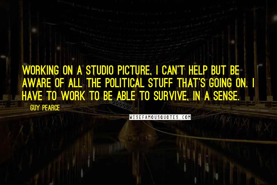 Guy Pearce Quotes: Working on a studio picture, I can't help but be aware of all the political stuff that's going on. I have to work to be able to survive, in a sense.