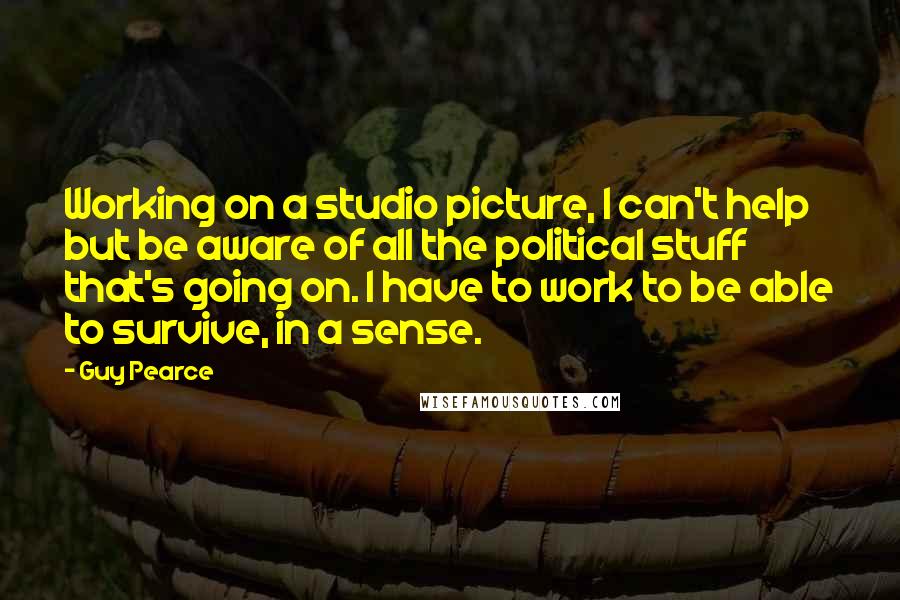 Guy Pearce Quotes: Working on a studio picture, I can't help but be aware of all the political stuff that's going on. I have to work to be able to survive, in a sense.