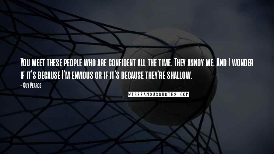 Guy Pearce Quotes: You meet these people who are confident all the time. They annoy me. And I wonder if it's because I'm envious or if it's because they're shallow.