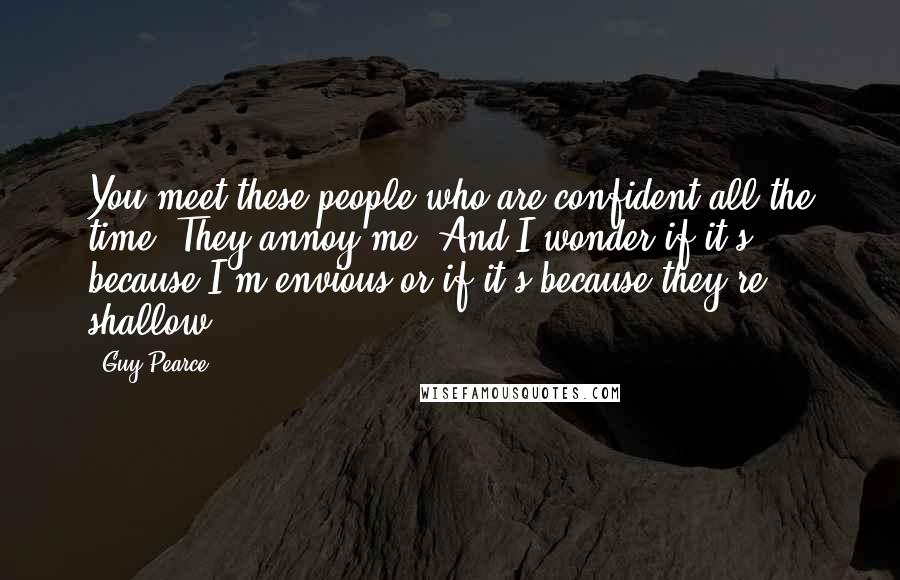 Guy Pearce Quotes: You meet these people who are confident all the time. They annoy me. And I wonder if it's because I'm envious or if it's because they're shallow.