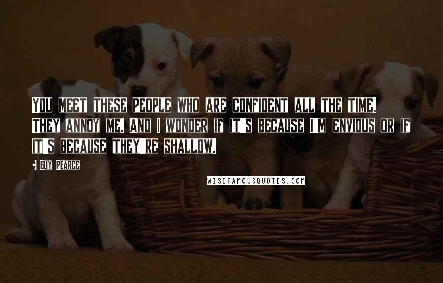 Guy Pearce Quotes: You meet these people who are confident all the time. They annoy me. And I wonder if it's because I'm envious or if it's because they're shallow.