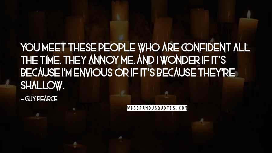 Guy Pearce Quotes: You meet these people who are confident all the time. They annoy me. And I wonder if it's because I'm envious or if it's because they're shallow.