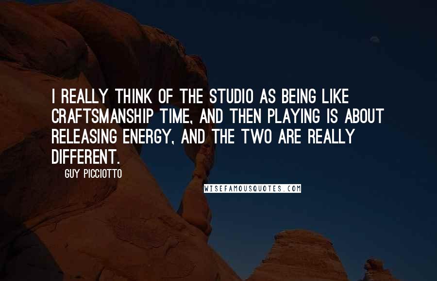 Guy Picciotto Quotes: I really think of the studio as being like craftsmanship time, and then playing is about releasing energy, and the two are really different.