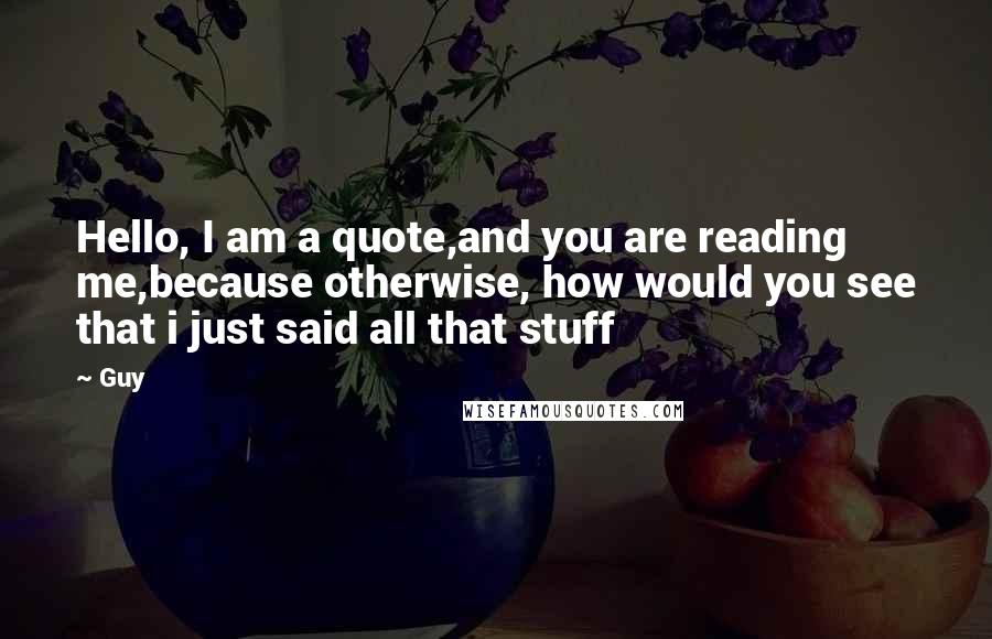 Guy Quotes: Hello, I am a quote,and you are reading me,because otherwise, how would you see that i just said all that stuff