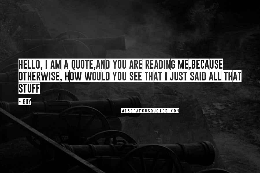 Guy Quotes: Hello, I am a quote,and you are reading me,because otherwise, how would you see that i just said all that stuff