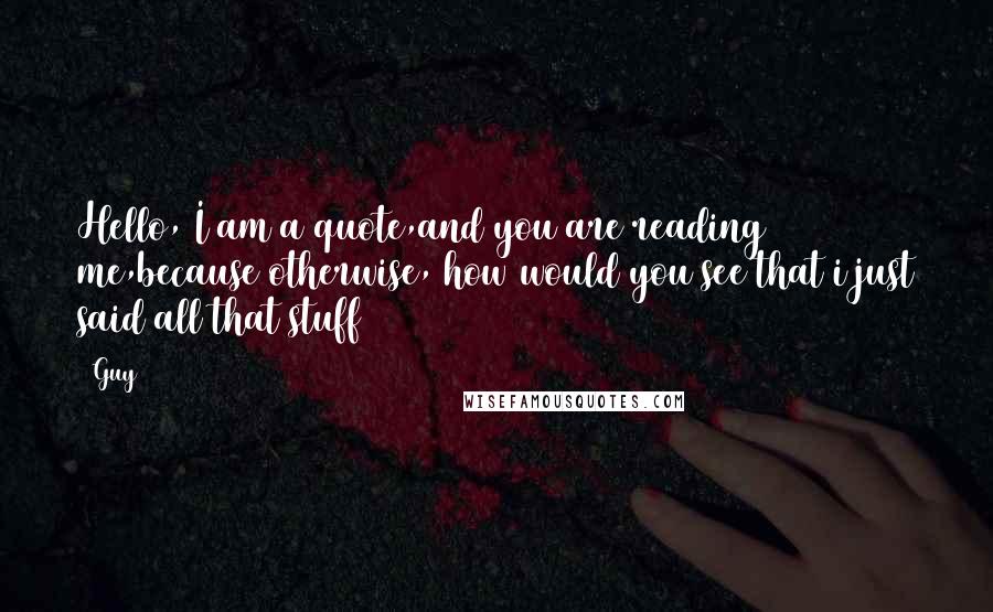 Guy Quotes: Hello, I am a quote,and you are reading me,because otherwise, how would you see that i just said all that stuff