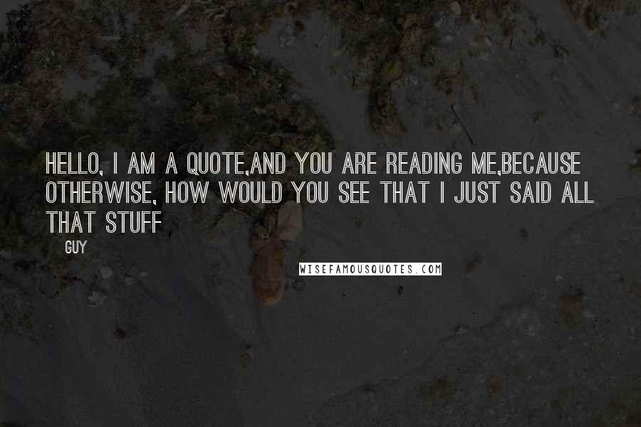 Guy Quotes: Hello, I am a quote,and you are reading me,because otherwise, how would you see that i just said all that stuff