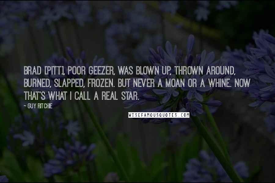 Guy Ritchie Quotes: Brad [Pitt], poor geezer, was blown up, thrown around, burned, slapped, frozen. But never a moan or a whine. Now that's what I call a real star.