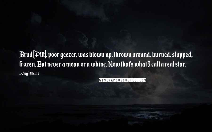 Guy Ritchie Quotes: Brad [Pitt], poor geezer, was blown up, thrown around, burned, slapped, frozen. But never a moan or a whine. Now that's what I call a real star.