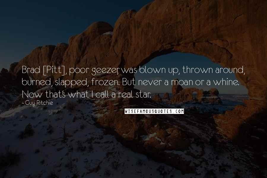 Guy Ritchie Quotes: Brad [Pitt], poor geezer, was blown up, thrown around, burned, slapped, frozen. But never a moan or a whine. Now that's what I call a real star.