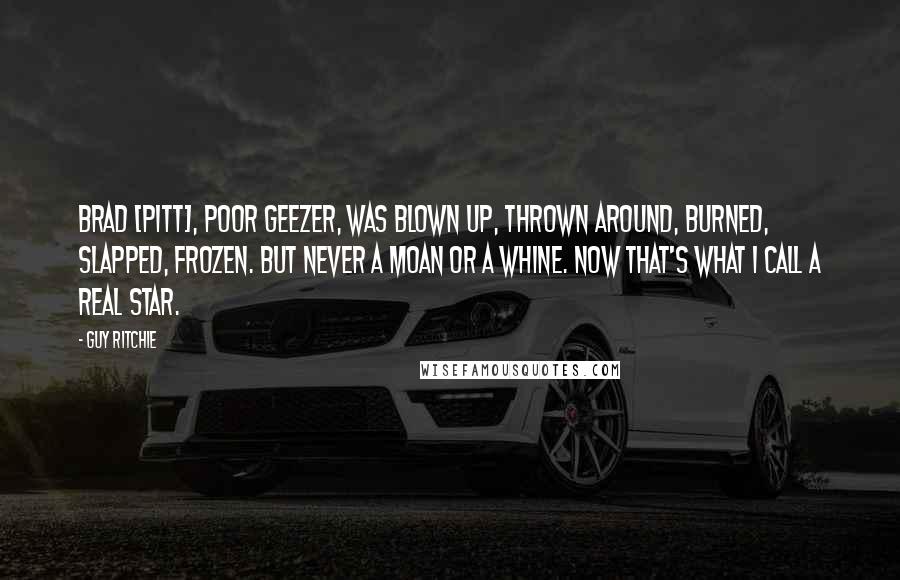 Guy Ritchie Quotes: Brad [Pitt], poor geezer, was blown up, thrown around, burned, slapped, frozen. But never a moan or a whine. Now that's what I call a real star.