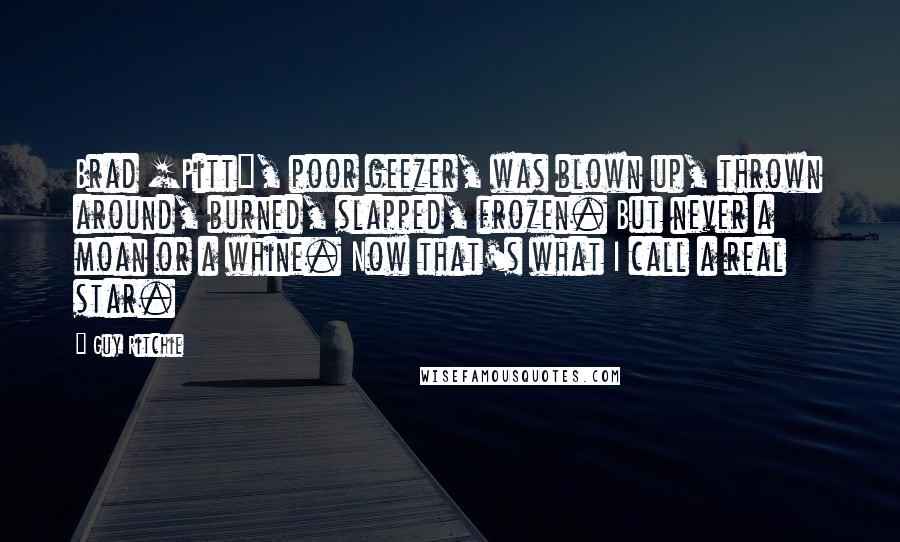 Guy Ritchie Quotes: Brad [Pitt], poor geezer, was blown up, thrown around, burned, slapped, frozen. But never a moan or a whine. Now that's what I call a real star.