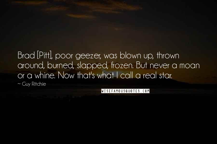 Guy Ritchie Quotes: Brad [Pitt], poor geezer, was blown up, thrown around, burned, slapped, frozen. But never a moan or a whine. Now that's what I call a real star.