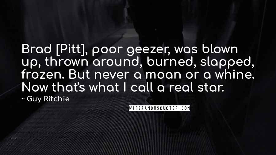 Guy Ritchie Quotes: Brad [Pitt], poor geezer, was blown up, thrown around, burned, slapped, frozen. But never a moan or a whine. Now that's what I call a real star.