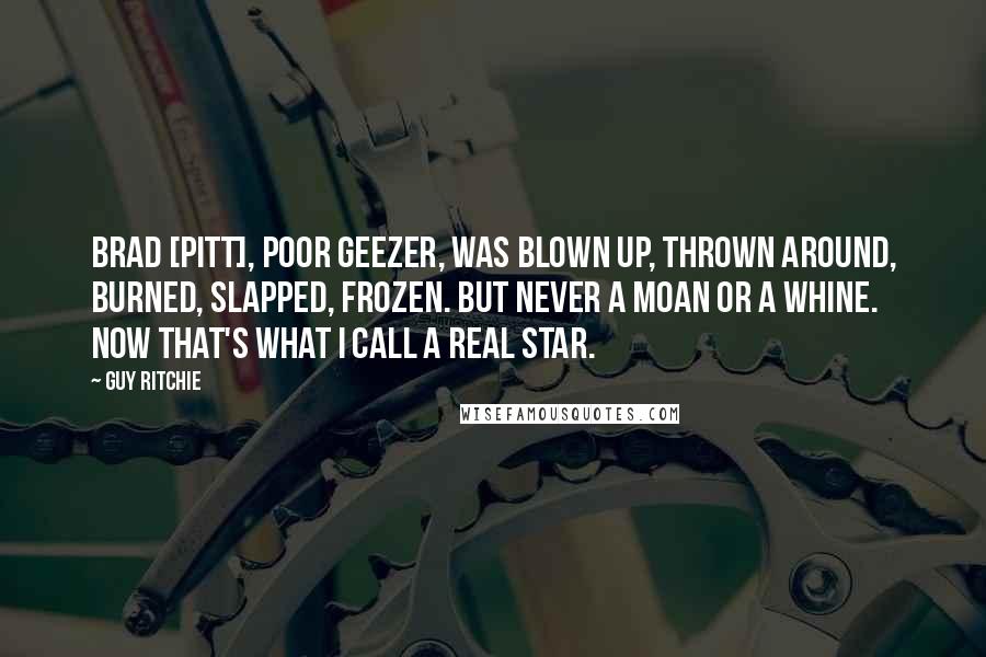 Guy Ritchie Quotes: Brad [Pitt], poor geezer, was blown up, thrown around, burned, slapped, frozen. But never a moan or a whine. Now that's what I call a real star.