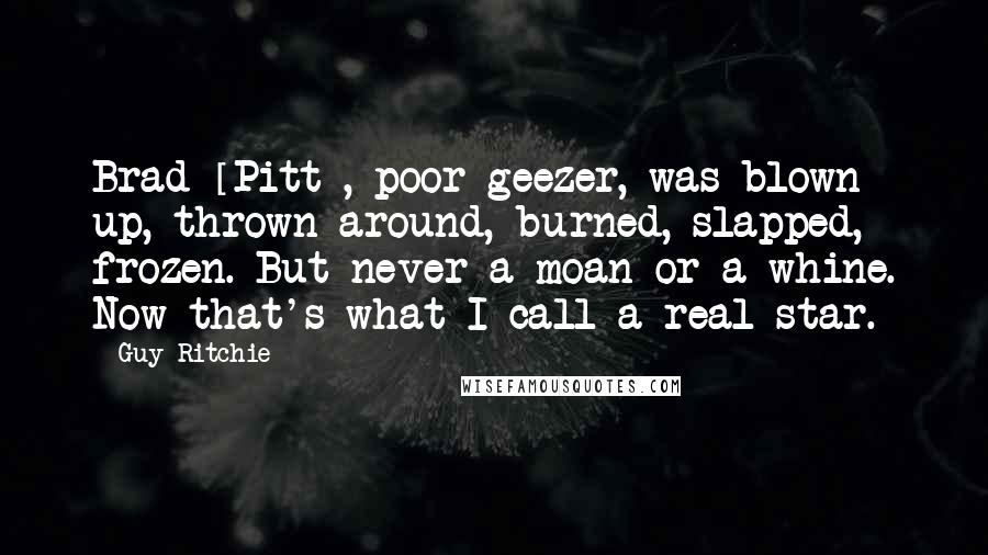 Guy Ritchie Quotes: Brad [Pitt], poor geezer, was blown up, thrown around, burned, slapped, frozen. But never a moan or a whine. Now that's what I call a real star.