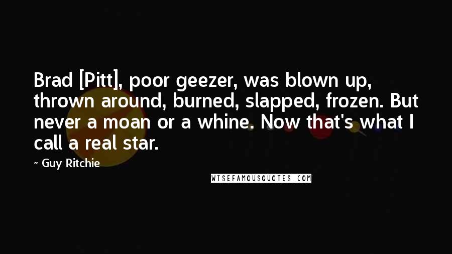 Guy Ritchie Quotes: Brad [Pitt], poor geezer, was blown up, thrown around, burned, slapped, frozen. But never a moan or a whine. Now that's what I call a real star.