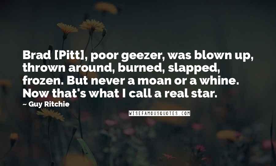 Guy Ritchie Quotes: Brad [Pitt], poor geezer, was blown up, thrown around, burned, slapped, frozen. But never a moan or a whine. Now that's what I call a real star.