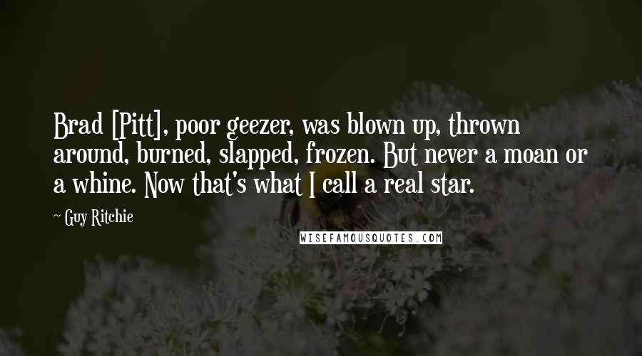 Guy Ritchie Quotes: Brad [Pitt], poor geezer, was blown up, thrown around, burned, slapped, frozen. But never a moan or a whine. Now that's what I call a real star.