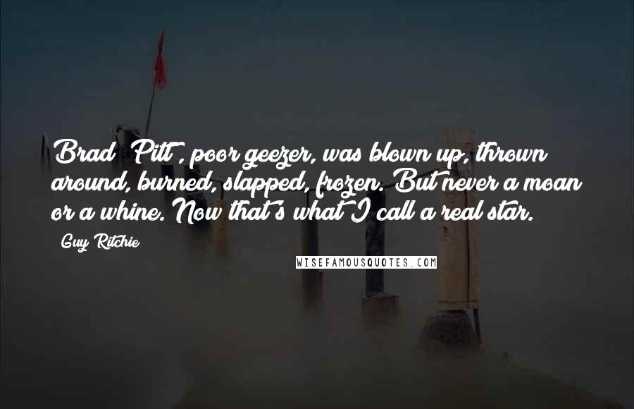 Guy Ritchie Quotes: Brad [Pitt], poor geezer, was blown up, thrown around, burned, slapped, frozen. But never a moan or a whine. Now that's what I call a real star.