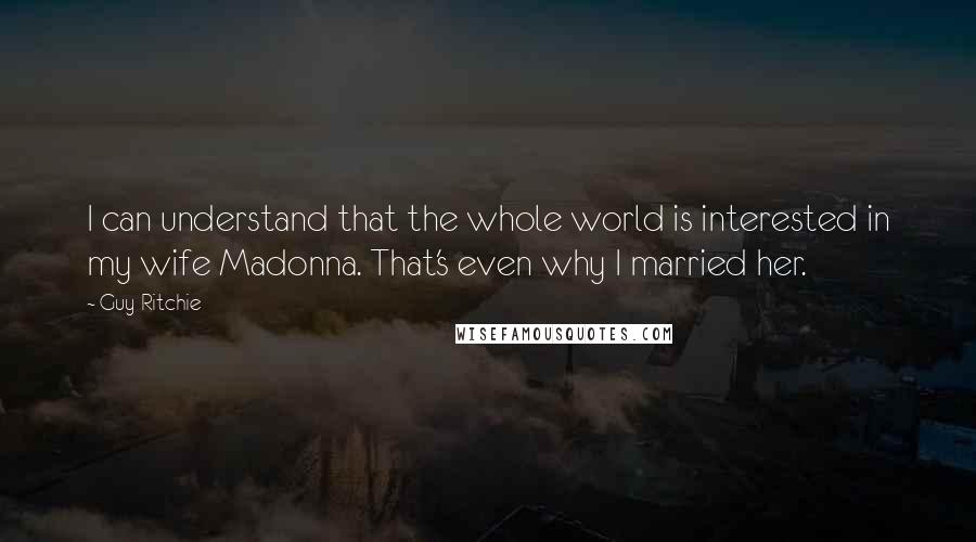 Guy Ritchie Quotes: I can understand that the whole world is interested in my wife Madonna. That's even why I married her.