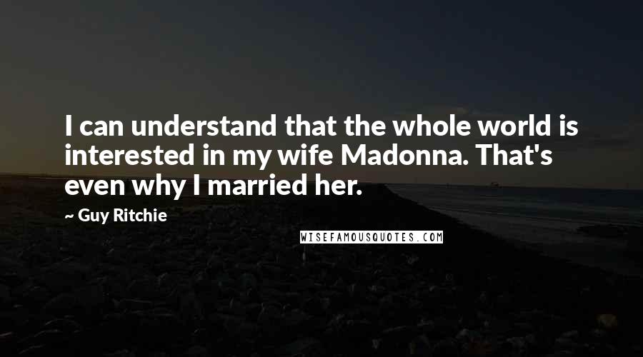 Guy Ritchie Quotes: I can understand that the whole world is interested in my wife Madonna. That's even why I married her.