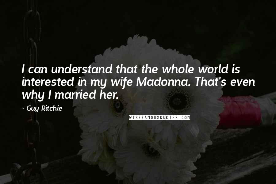 Guy Ritchie Quotes: I can understand that the whole world is interested in my wife Madonna. That's even why I married her.