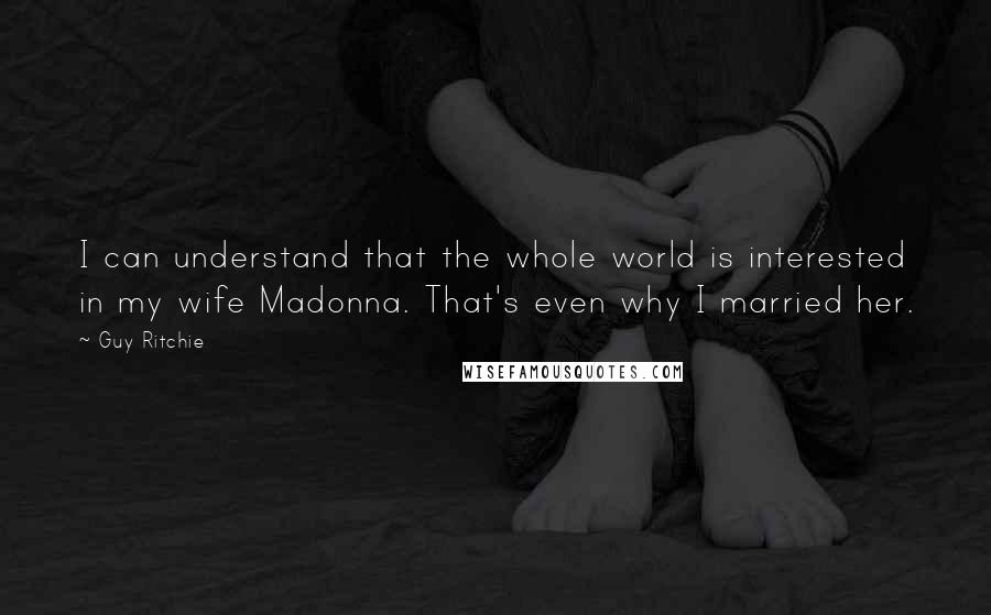 Guy Ritchie Quotes: I can understand that the whole world is interested in my wife Madonna. That's even why I married her.