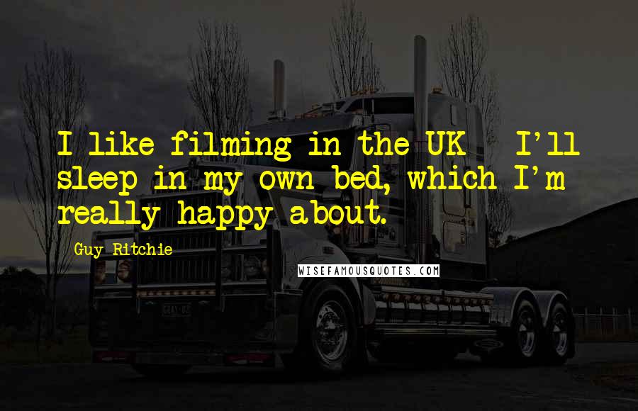 Guy Ritchie Quotes: I like filming in the UK - I'll sleep in my own bed, which I'm really happy about.