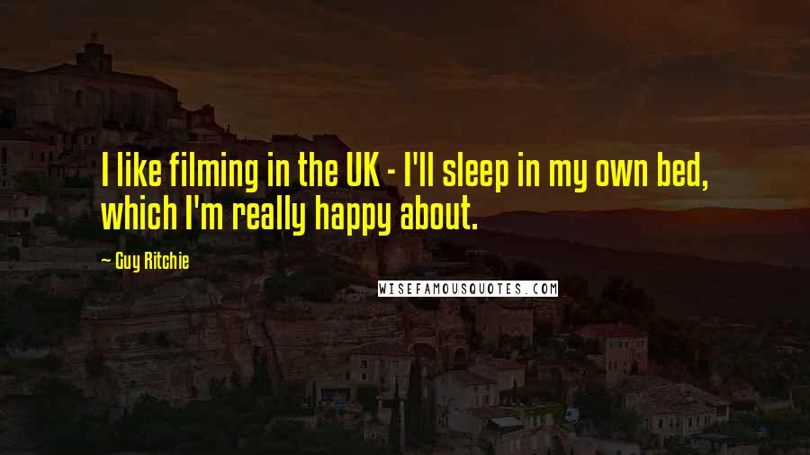 Guy Ritchie Quotes: I like filming in the UK - I'll sleep in my own bed, which I'm really happy about.