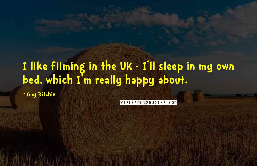 Guy Ritchie Quotes: I like filming in the UK - I'll sleep in my own bed, which I'm really happy about.