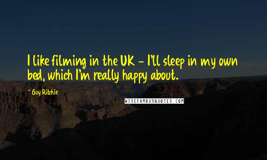 Guy Ritchie Quotes: I like filming in the UK - I'll sleep in my own bed, which I'm really happy about.