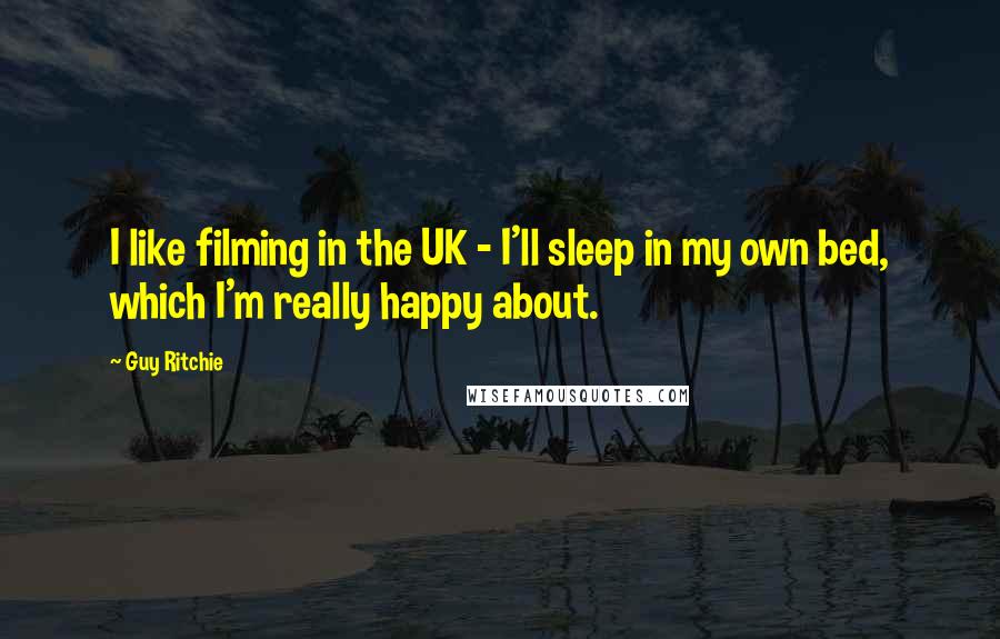 Guy Ritchie Quotes: I like filming in the UK - I'll sleep in my own bed, which I'm really happy about.