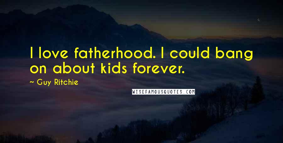 Guy Ritchie Quotes: I love fatherhood. I could bang on about kids forever.