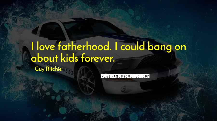 Guy Ritchie Quotes: I love fatherhood. I could bang on about kids forever.