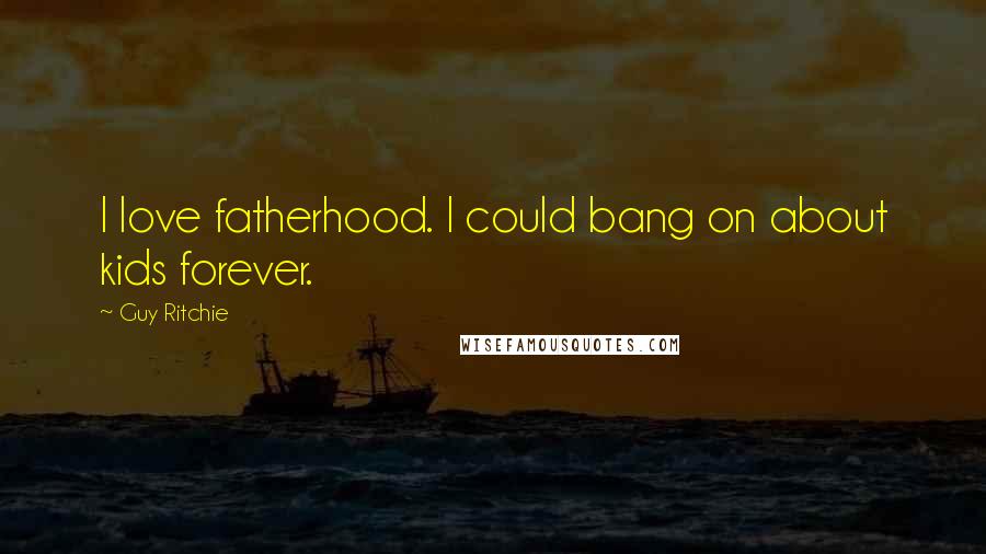 Guy Ritchie Quotes: I love fatherhood. I could bang on about kids forever.