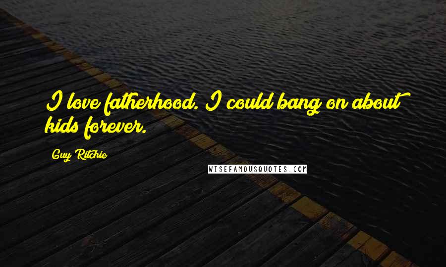Guy Ritchie Quotes: I love fatherhood. I could bang on about kids forever.