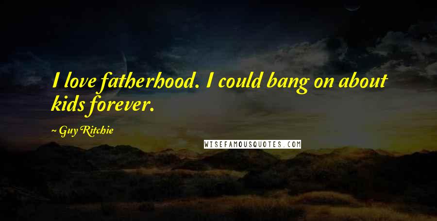 Guy Ritchie Quotes: I love fatherhood. I could bang on about kids forever.