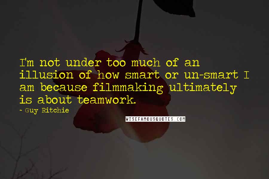 Guy Ritchie Quotes: I'm not under too much of an illusion of how smart or un-smart I am because filmmaking ultimately is about teamwork.