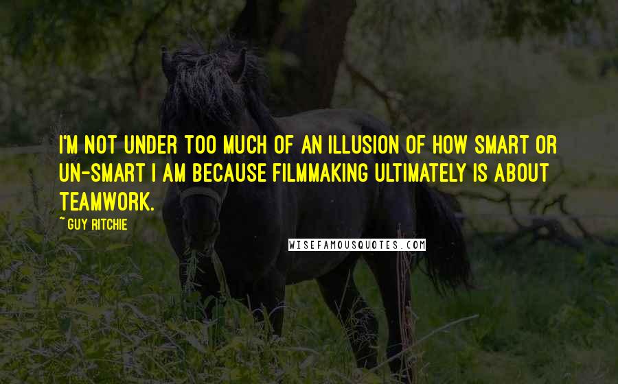 Guy Ritchie Quotes: I'm not under too much of an illusion of how smart or un-smart I am because filmmaking ultimately is about teamwork.