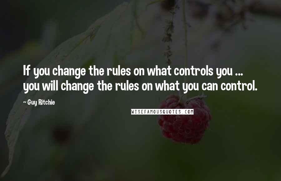 Guy Ritchie Quotes: If you change the rules on what controls you ... you will change the rules on what you can control.