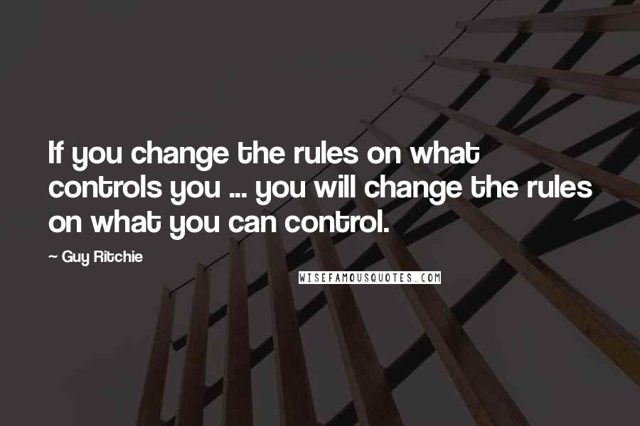 Guy Ritchie Quotes: If you change the rules on what controls you ... you will change the rules on what you can control.