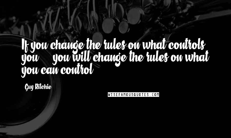 Guy Ritchie Quotes: If you change the rules on what controls you ... you will change the rules on what you can control.