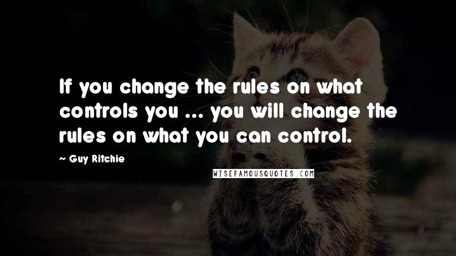 Guy Ritchie Quotes: If you change the rules on what controls you ... you will change the rules on what you can control.