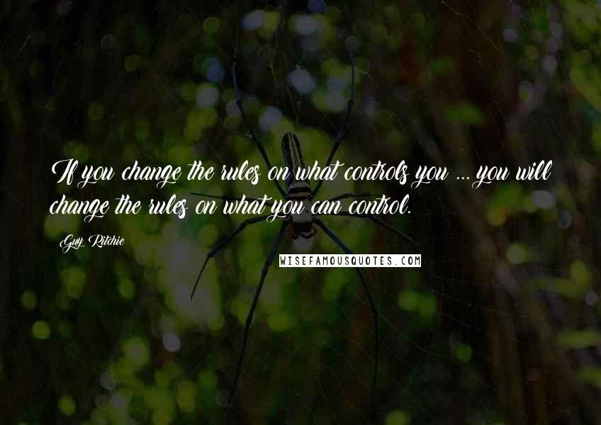 Guy Ritchie Quotes: If you change the rules on what controls you ... you will change the rules on what you can control.