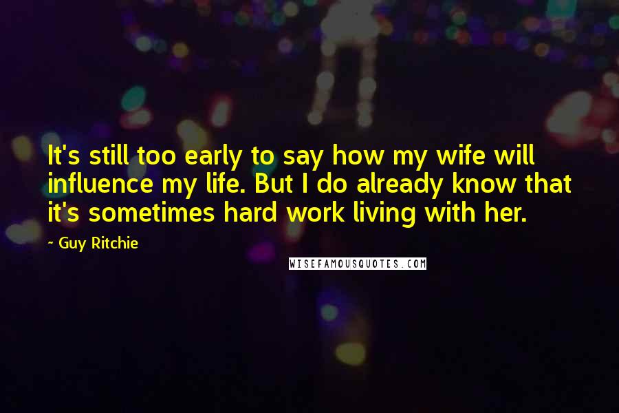 Guy Ritchie Quotes: It's still too early to say how my wife will influence my life. But I do already know that it's sometimes hard work living with her.