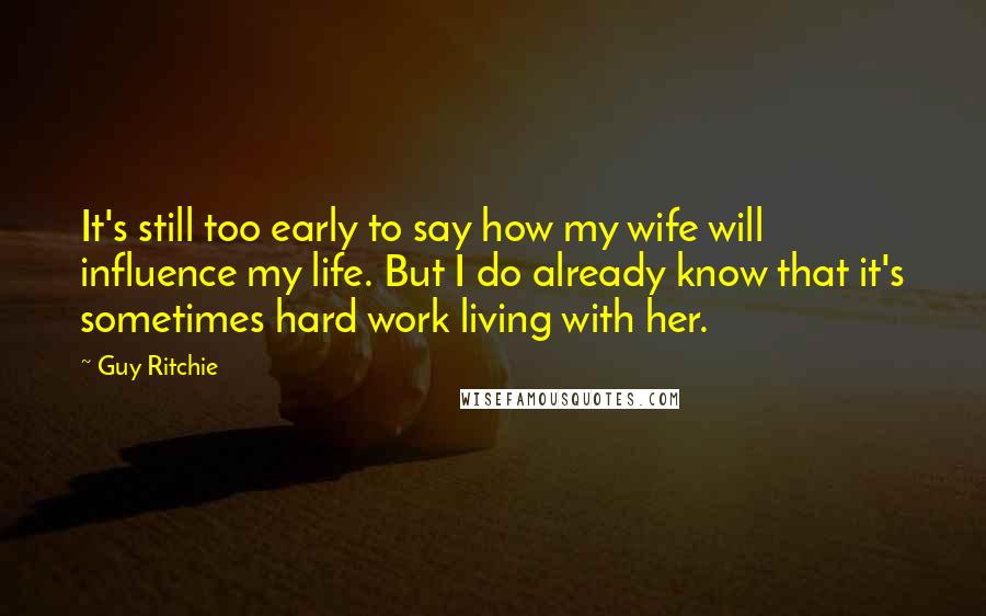 Guy Ritchie Quotes: It's still too early to say how my wife will influence my life. But I do already know that it's sometimes hard work living with her.