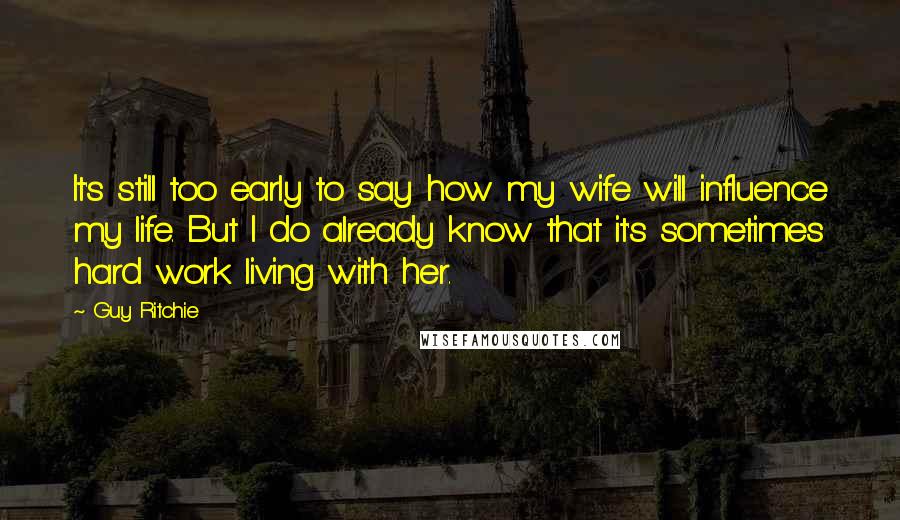 Guy Ritchie Quotes: It's still too early to say how my wife will influence my life. But I do already know that it's sometimes hard work living with her.